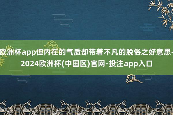 欧洲杯app但内在的气质却带着不凡的脱俗之好意思-2024欧洲杯(中国区)官网-投注app入口