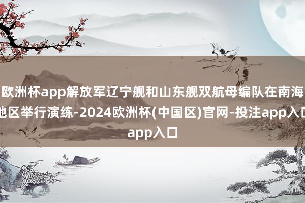 欧洲杯app解放军辽宁舰和山东舰双航母编队在南海地区举行演练-2024欧洲杯(中国区)官网-投注app入口