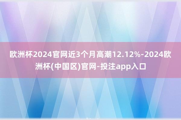 欧洲杯2024官网近3个月高潮12.12%-2024欧洲杯(中国区)官网-投注app入口