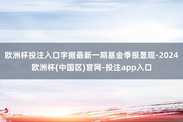 欧洲杯投注入口字据最新一期基金季报显现-2024欧洲杯(中国区)官网-投注app入口