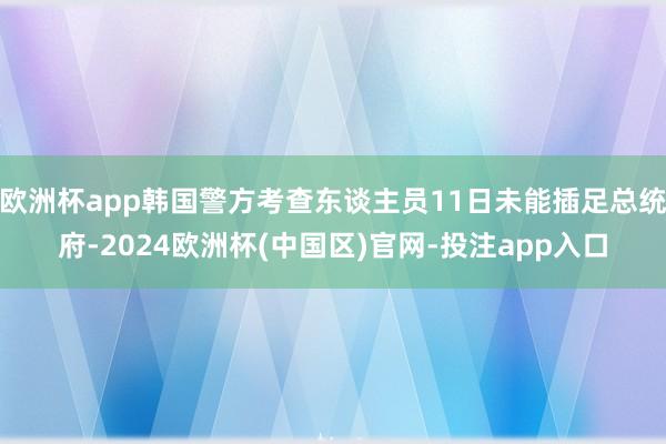 欧洲杯app韩国警方考查东谈主员11日未能插足总统府-2024欧洲杯(中国区)官网-投注app入口