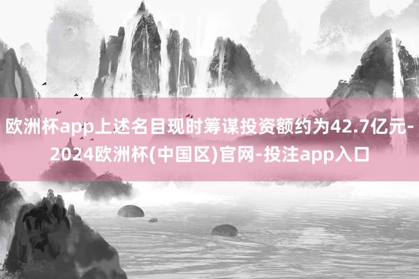 欧洲杯app上述名目现时筹谋投资额约为42.7亿元-2024欧洲杯(中国区)官网-投注app入口