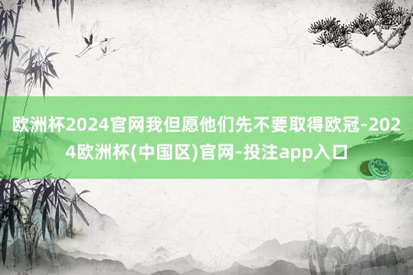 欧洲杯2024官网我但愿他们先不要取得欧冠-2024欧洲杯(中国区)官网-投注app入口
