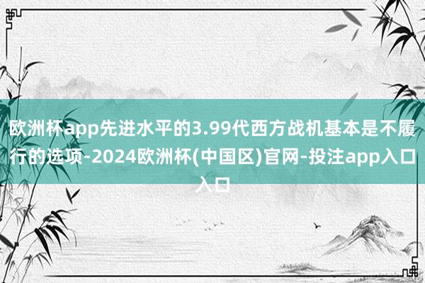 欧洲杯app先进水平的3.99代西方战机基本是不履行的选项-2024欧洲杯(中国区)官网-投注app入口