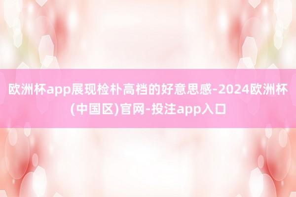 欧洲杯app展现检朴高档的好意思感-2024欧洲杯(中国区)官网-投注app入口