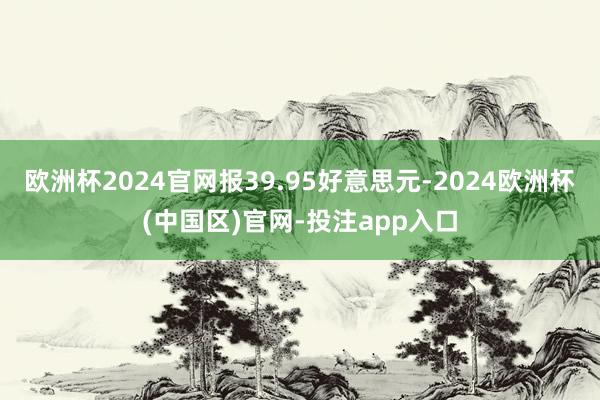 欧洲杯2024官网报39.95好意思元-2024欧洲杯(中国区)官网-投注app入口