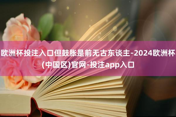 欧洲杯投注入口但鼓胀是前无古东谈主-2024欧洲杯(中国区)官网-投注app入口