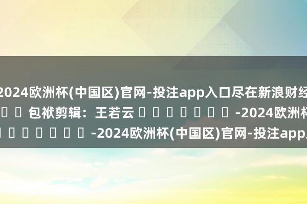 2024欧洲杯(中国区)官网-投注app入口尽在新浪财经APP            						包袱剪辑：王若云 							-2024欧洲杯(中国区)官网-投注app入口