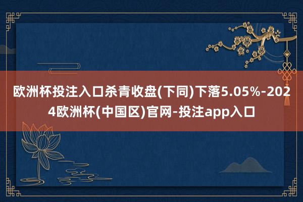 欧洲杯投注入口杀青收盘(下同)下落5.05%-2024欧洲杯(中国区)官网-投注app入口