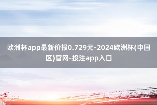 欧洲杯app最新价报0.729元-2024欧洲杯(中国区)官网-投注app入口