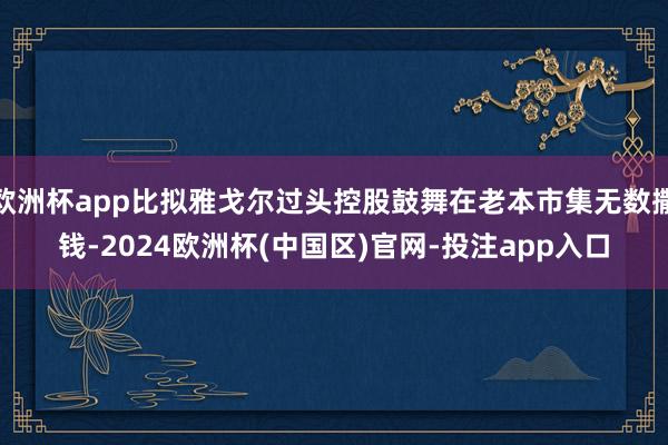 欧洲杯app比拟雅戈尔过头控股鼓舞在老本市集无数撒钱-2024欧洲杯(中国区)官网-投注app入口