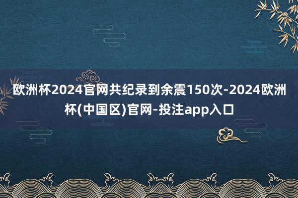 欧洲杯2024官网共纪录到余震150次-2024欧洲杯(中国区)官网-投注app入口