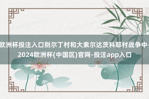 欧洲杯投注入口别尔丁村和大索尔达茨科耶村战争中-2024欧洲杯(中国区)官网-投注app入口