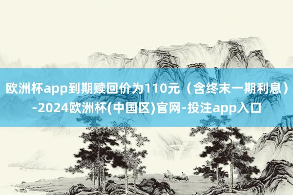 欧洲杯app到期赎回价为110元（含终末一期利息）-2024欧洲杯(中国区)官网-投注app入口