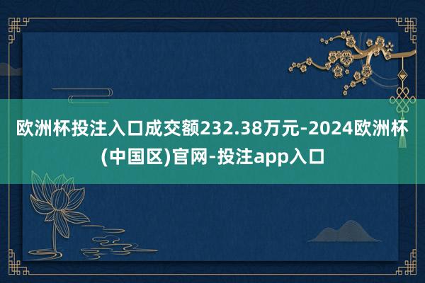 欧洲杯投注入口成交额232.38万元-2024欧洲杯(中国区)官网-投注app入口