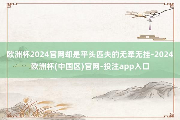 欧洲杯2024官网却是平头匹夫的无牵无挂-2024欧洲杯(中国区)官网-投注app入口