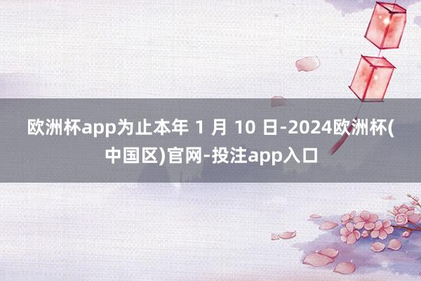 欧洲杯app为止本年 1 月 10 日-2024欧洲杯(中国区)官网-投注app入口