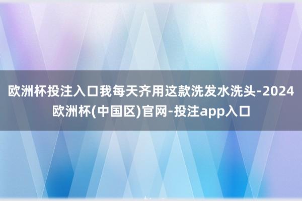 欧洲杯投注入口我每天齐用这款洗发水洗头-2024欧洲杯(中国区)官网-投注app入口