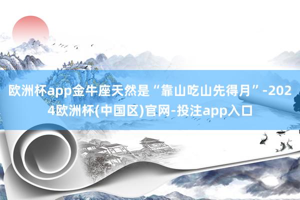 欧洲杯app金牛座天然是“靠山吃山先得月”-2024欧洲杯(中国区)官网-投注app入口