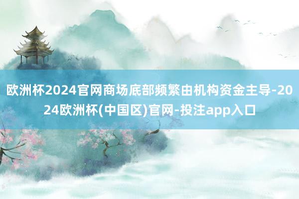 欧洲杯2024官网商场底部频繁由机构资金主导-2024欧洲杯(中国区)官网-投注app入口