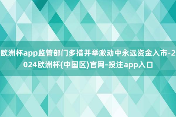 欧洲杯app监管部门多措并举激动中永远资金入市-2024欧洲杯(中国区)官网-投注app入口