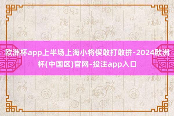 欧洲杯app上半场上海小将偰敢打敢拼-2024欧洲杯(中国区)官网-投注app入口