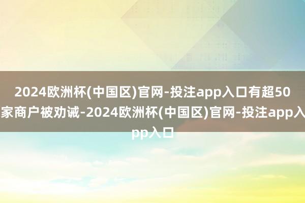 2024欧洲杯(中国区)官网-投注app入口有超50万家商户被劝诫-2024欧洲杯(中国区)官网-投注app入口