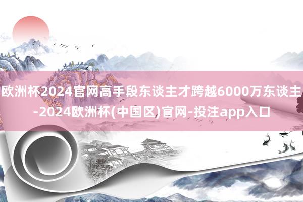 欧洲杯2024官网高手段东谈主才跨越6000万东谈主-2024欧洲杯(中国区)官网-投注app入口
