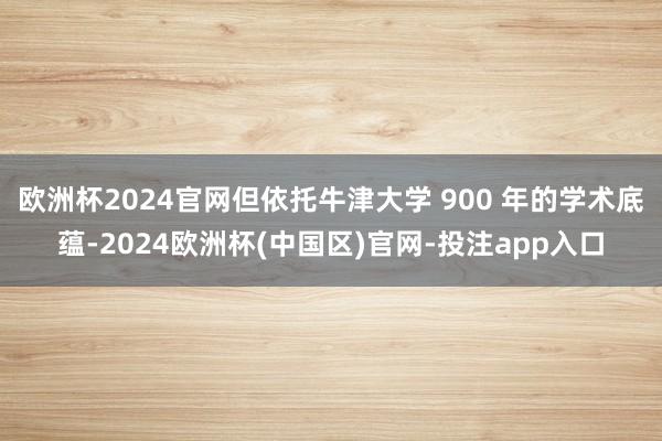 欧洲杯2024官网但依托牛津大学 900 年的学术底蕴-2024欧洲杯(中国区)官网-投注app入口