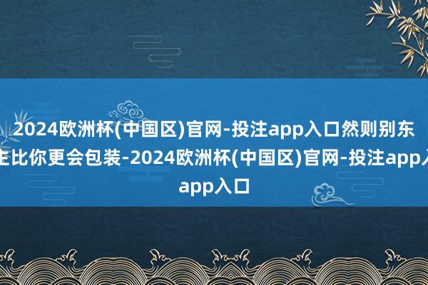 2024欧洲杯(中国区)官网-投注app入口然则别东谈主比你更会包装-2024欧洲杯(中国区)官网-投注app入口