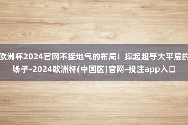 欧洲杯2024官网不接地气的布局！撑起超等大平层的场子-2024欧洲杯(中国区)官网-投注app入口