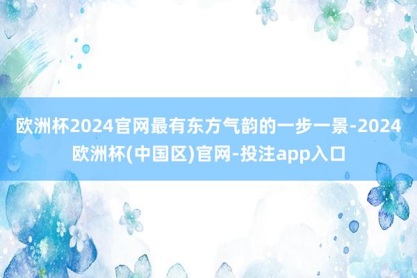 欧洲杯2024官网最有东方气韵的一步一景-2024欧洲杯(中国区)官网-投注app入口