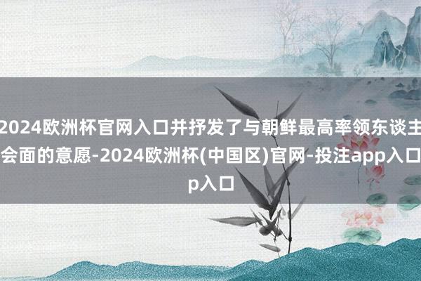2024欧洲杯官网入口并抒发了与朝鲜最高率领东谈主会面的意愿-2024欧洲杯(中国区)官网-投注app入口