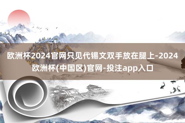 欧洲杯2024官网只见代锡文双手放在腿上-2024欧洲杯(中国区)官网-投注app入口