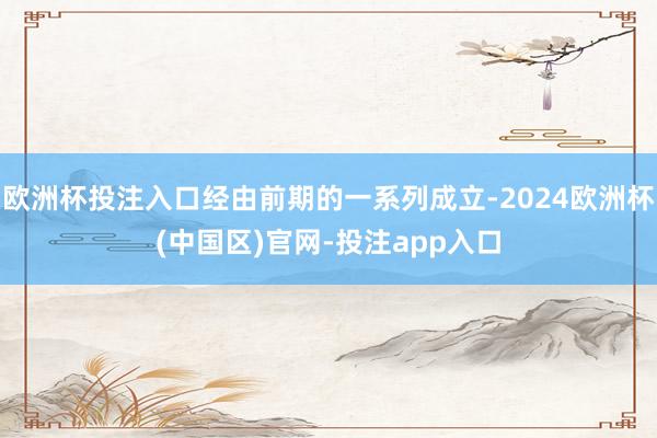 欧洲杯投注入口经由前期的一系列成立-2024欧洲杯(中国区)官网-投注app入口