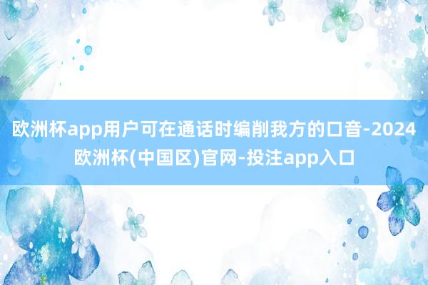 欧洲杯app用户可在通话时编削我方的口音-2024欧洲杯(中国区)官网-投注app入口