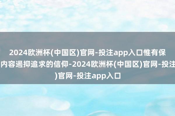 2024欧洲杯(中国区)官网-投注app入口惟有保捏对优质内容遏抑追求的信仰-2024欧洲杯(中国区)官网-投注app入口