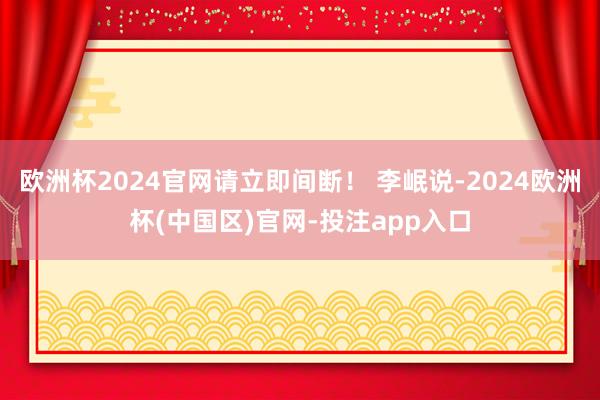 欧洲杯2024官网请立即间断！ 李岷说-2024欧洲杯(中国区)官网-投注app入口
