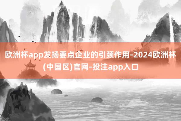欧洲杯app发扬要点企业的引颈作用-2024欧洲杯(中国区)官网-投注app入口