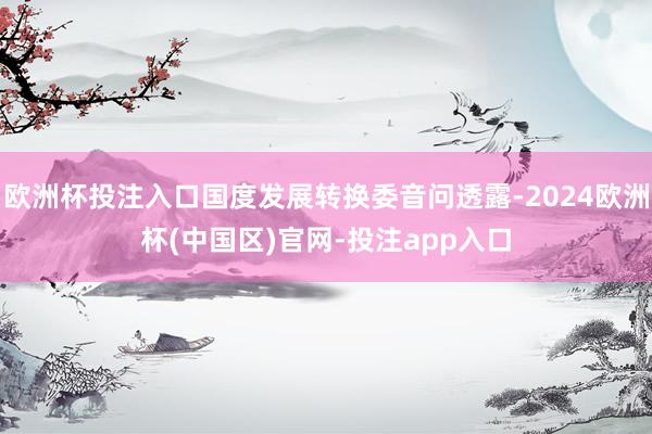 欧洲杯投注入口国度发展转换委音问透露-2024欧洲杯(中国区)官网-投注app入口