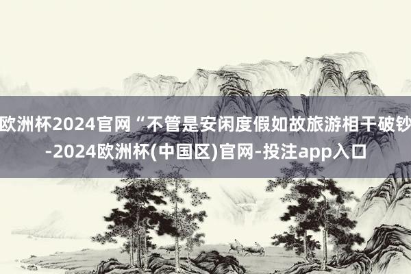 欧洲杯2024官网“不管是安闲度假如故旅游相干破钞-2024欧洲杯(中国区)官网-投注app入口