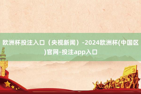 欧洲杯投注入口（央视新闻）-2024欧洲杯(中国区)官网-投注app入口