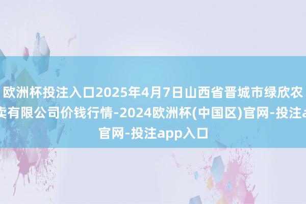欧洲杯投注入口2025年4月7日山西省晋城市绿欣农居品买卖有限公司价钱行情-2024欧洲杯(中国区)官网-投注app入口