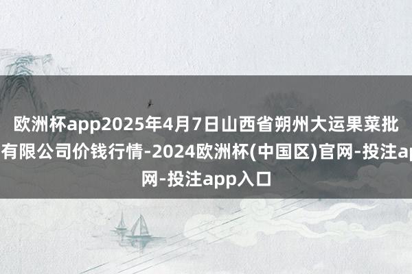 欧洲杯app2025年4月7日山西省朔州大运果菜批发商场有限公司价钱行情-2024欧洲杯(中国区)官网-投注app入口