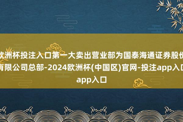 欧洲杯投注入口第一大卖出营业部为国泰海通证券股份有限公司总部-2024欧洲杯(中国区)官网-投注app入口