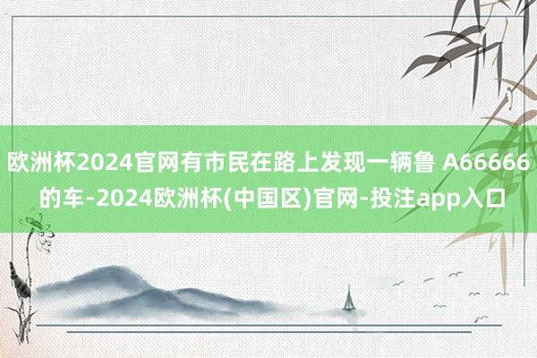 欧洲杯2024官网有市民在路上发现一辆鲁 A66666 的车-2024欧洲杯(中国区)官网-投注app入口
