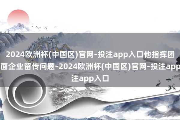 2024欧洲杯(中国区)官网-投注app入口他指挥团队直面企业留传问题-2024欧洲杯(中国区)官网-投注app入口
